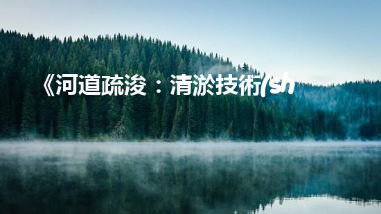 《河道疏浚：清淤技術(shù)交底，助力水域暢行》